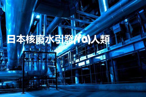 日本核廢水引發(fā)人類滅絕？真相揭秘！